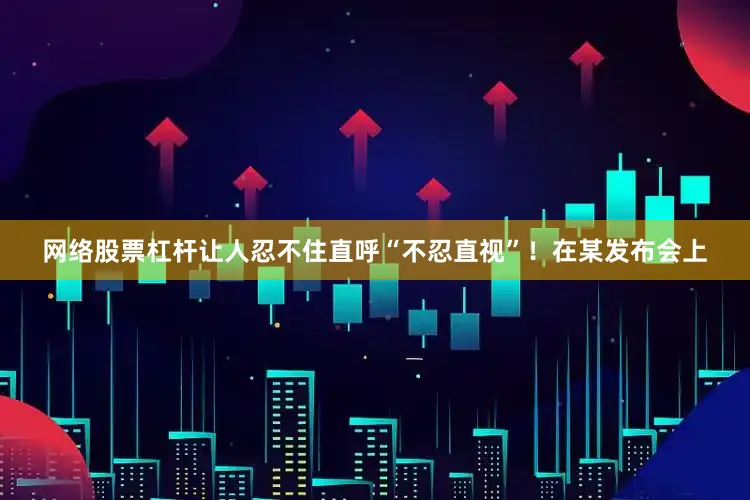 网络股票杠杆让人忍不住直呼“不忍直视”！在某发布会上