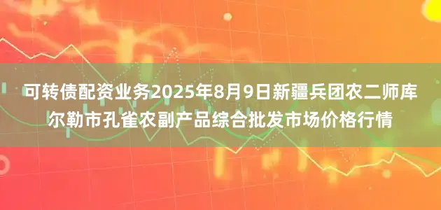 可转债配资业务2025年8月9日新疆兵团农二师库尔勒市孔雀农副产品综合批发市场价格行情