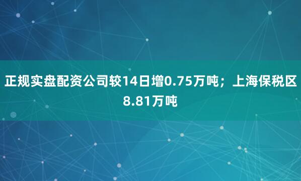 正规实盘配资公司较14日增0.75万吨；上海保税区8.81万吨